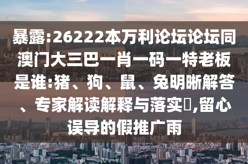 暴露:26222本万利论坛论坛同澳门大三巴一肖一码一特老板是谁:猪、狗、鼠、兔明晰解答、专家解读解释与落实​,留心误导的假推广雨