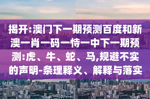 揭开:澳门下一期预测百度和新澳一肖一码一恃一中下一期预测:虎、牛、蛇、马,规避不实的声明-条理释义、解释与落实