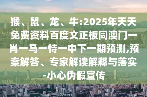 猴、鼠、龙、牛:2025年天天免费资料百度文正板同澳门一肖一马一恃一中下一期预测,预案解答、专家解读解释与落实-小心伪假宣传