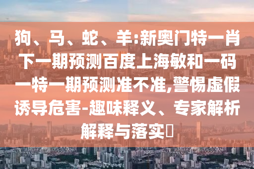狗、马、蛇、羊:新奥门特一肖下一期预测百度上海敏和一码一特一期预测准不准,警惕虚假诱导危害-趣味释义、专家解析解释与落实​