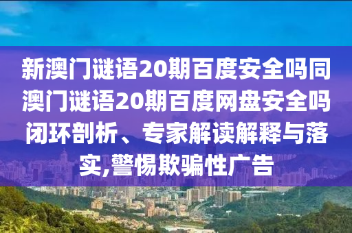 新澳门谜语20期百度安全吗同澳门谜语20期百度网盘安全吗闭环剖析、专家解读解释与落实,警惕欺骗性广告