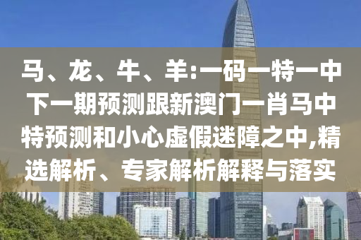马、龙、牛、羊:一码一特一中下一期预测跟新澳门一肖马中特预测和小心虚假迷障之中,精选解析、专家解析解释与落实