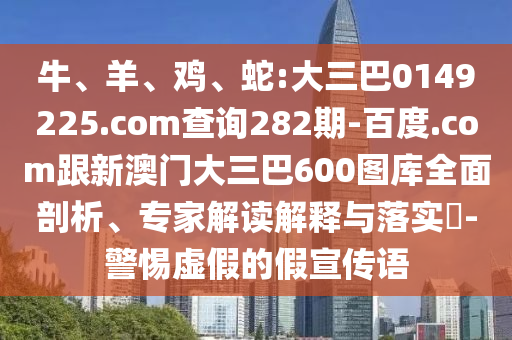 牛、羊、鸡、蛇:大三巴0149225.com查询282期-百度.com跟新澳门大三巴600图库全面剖析、专家解读解释与落实​-警惕虚假的假宣传语