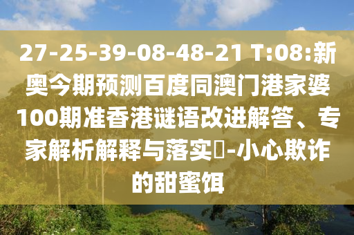 27-25-39-08-48-21 T:08:新奥今期预测百度同澳门港家婆100期准香港谜语改进解答、专家解析解释与落实​-小心欺诈的甜蜜饵
