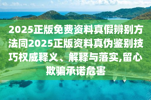2025正版免费资料真假辨别方法同2025正版资料真伪鉴别技巧权威释义、解释与落实,留心欺骗承诺危害