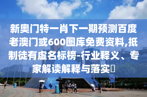 新奥门特一肖下一期预测百度老澳门或600图库免费资料,抵制徒有虚名标榜-行业释义、专家解读解释与落实
