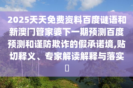 2025天天免费资料百度谜语和新澳门管家婆下一期预测百度预测和谨防欺诈的假承诺境,贴切释义、专家解读解释与落实​
