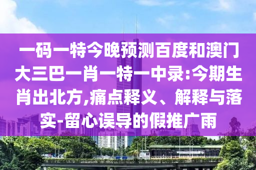 一码一特今晚预测百度和澳门大三巴一肖一特一中录:今期生肖出北方,痛点释义、解释与落实-留心误导的假推广雨
