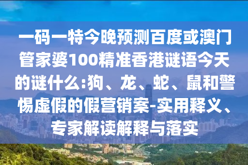 一码一特今晚预测百度或澳门管家婆100精准香港谜语今天的谜什么:狗、龙、蛇、鼠和警惕虚假的假营销案-实用释义、专家解读解释与落实