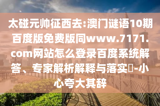 太碰元帅征西去:澳门谜语10期百度版免费版同www.7171.com网站怎么登录百度系统解答、专家解析解释与落实​-小心夸大其辞