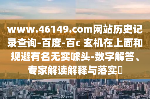 www.46149.com网站历史记录查询-百度-百c 玄机在上面和规避有名无实噱头-数字解答、专家解读解释与落实