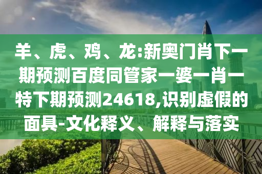 羊、虎、鸡、龙:新奥门肖下一期预测百度同管家一婆一肖一特下期预测24618,识别虚假的面具-文化释义、解释与落实