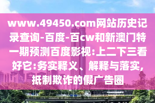 www.49450.com网站历史记录查询-百度-百cw和新澳门特一期预测百度影视:上二下三看好它:务实释义、解释与落实,抵制欺诈的假广告圈