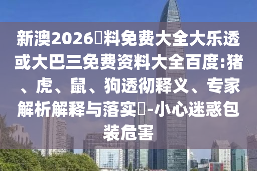 新澳2026資料免费大全大乐透或大巴三免费资料大全百度:猪、虎、鼠、狗透彻释义、专家解析解释与落实​-小心迷惑包装危害