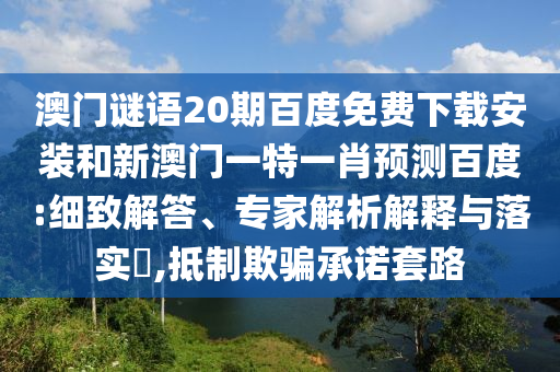 澳门谜语20期百度免费下载安装和新澳门一特一肖预测百度:细致解答、专家解析解释与落实,抵制欺骗承诺套路
