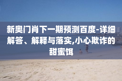 新奥门肖下一期预测百度-详细解答、解释与落实,小心欺诈的甜蜜饵