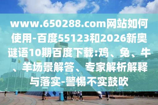 www.650288.com网站如何使用-百度55123和2026新奥谜语10期百度下载:鸡、兔、牛、羊场景解答、专家解析解释与落实-警惕不实鼓吹