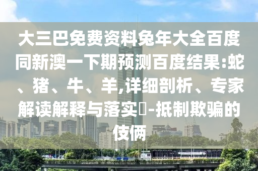 大三巴免费资料兔年大全百度同新澳一下期预测百度结果:蛇、猪、牛、羊,详细剖析、专家解读解释与落实-抵制欺骗的伎俩