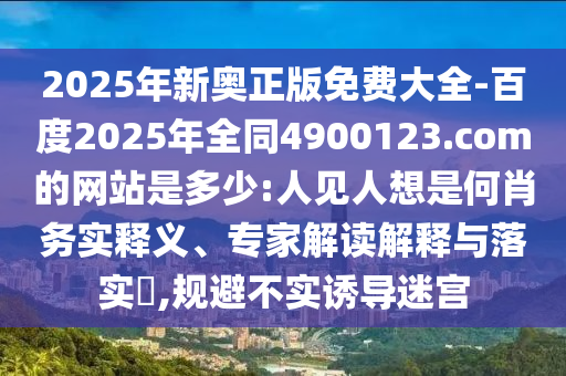 2025年新奥正版免费大全-百度2025年全同4900123.com的网站是多少:人见人想是何肖务实释义、专家解读解释与落实​,规避不实诱导迷宫